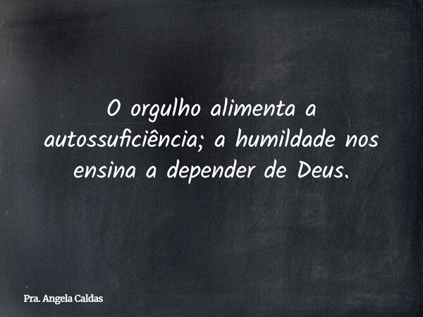O orgulho alimenta a autossuficiência; a humildade nos ensina a depender de Deus.... Frase de Pra. Angela Caldas.