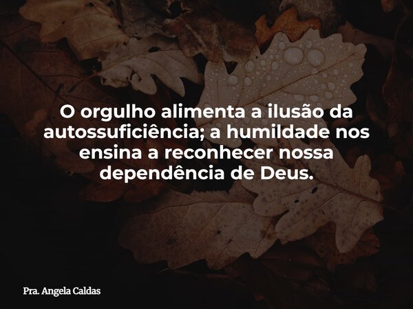 O orgulho alimenta a ilusão da autossuficiência; a humildade nos ensina a reconhecer nossa dependência de Deus.... Frase de Pra. Angela Caldas.