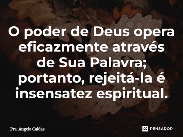 ⁠O poder de Deus opera eficazmente através de Sua Palavra; portanto, rejeitá-la é insensatez espiritual.... Frase de Pra. Angela Caldas.