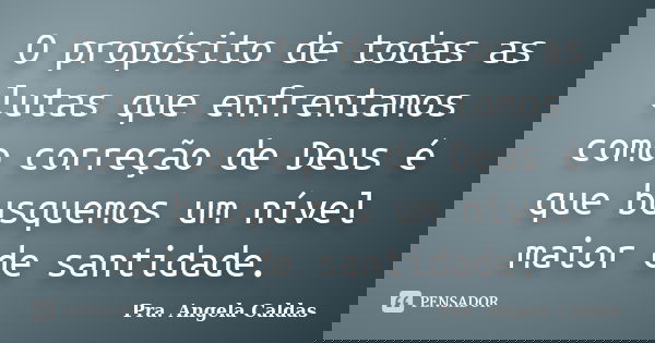 O propósito de todas as lutas que enfrentamos como correção de Deus é que busquemos um nível maior de santidade.... Frase de Pra. Angela Caldas.