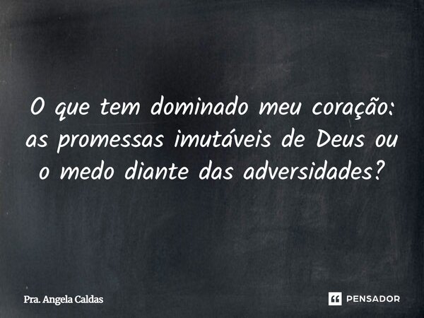 O que tem dominado meu coração: as promessas imutáveis de Deus ou o medo diante das adversidades?... Frase de Pra. Angela Caldas.
