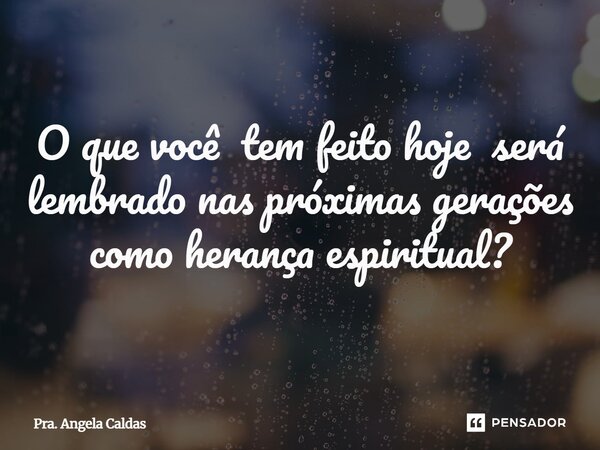 ⁠O que você tem feito hoje será lembrado nas próximas gerações como herança espiritual?... Frase de Pra. Angela Caldas.