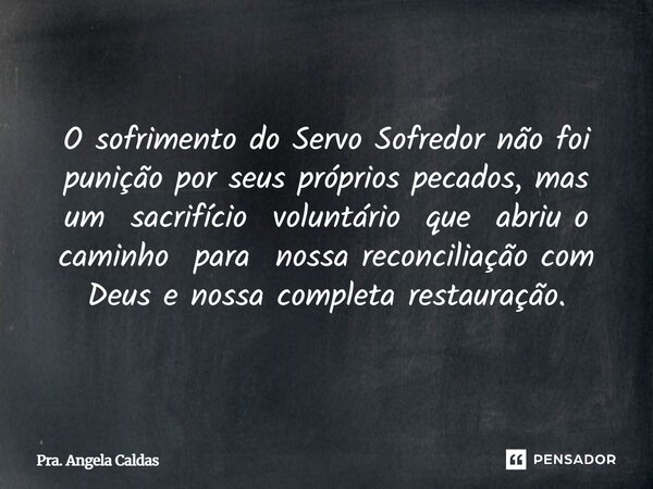 ⁠O sofrimento do Servo Sofredor não foi punição por seus próprios pecados, mas um sacrifício voluntário que abriu o caminho para nossa reconciliação com Deus e ... Frase de Pra. Angela Caldas.