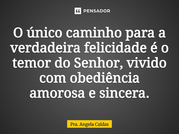 O único caminho para a verdadeira felicidade é o temor do Senhor, vivido com obediência amorosa e sincera.... Frase de Pra. Angela Caldas.