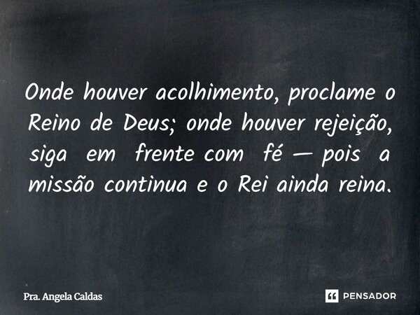 ⁠Onde houver acolhimento, proclame o Reino de Deus; onde houver rejeição, siga em frente com fé — pois a missão continua e o Rei ainda reina.... Frase de Pra. Angela Caldas.