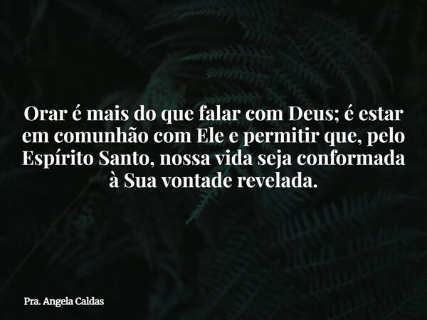 Orar é mais do que falar com Deus; é estar em comunhão com Ele e permitir que, pelo Espírito Santo, nossa vida seja conformada à Sua vontade revelada.... Frase de Pra. Angela Caldas.