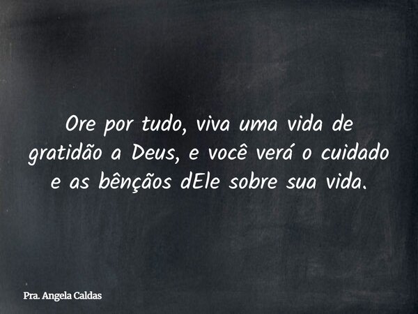 Ore por tudo, viva uma vida de gratidão a Deus, e você verá o cuidado e as bênçãos dEle sobre sua vida.... Frase de Pra. Angela Caldas.