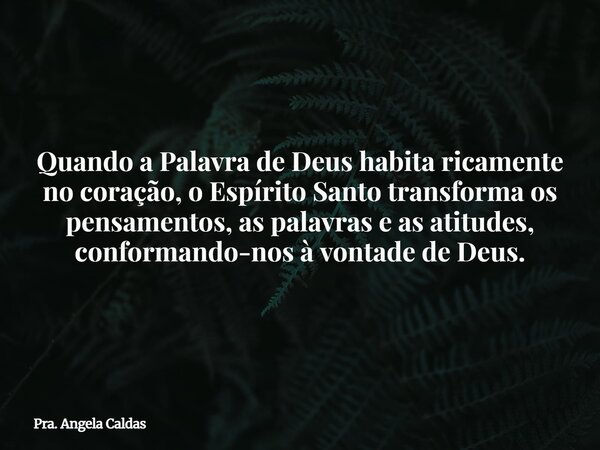 Quando a Palavra de Deus habita ricamente no coração, o Espírito Santo transforma os pensamentos, as palavras e as atitudes, conformando-nos à vontade de Deus.... Frase de Pra. Angela Caldas.