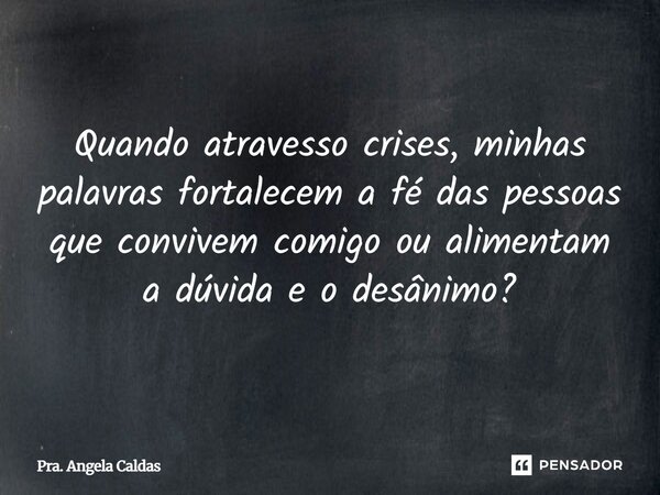 Quando atravesso crises, minhas palavras fortalecem a fé das pessoas que convivem comigo ou alimentam a dúvida e o desânimo?... Frase de Pra. Angela Caldas.