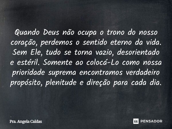 Quando Deus não ocupa o trono do nosso coração, perdemos o sentido eterno da vida. Sem Ele, tudo se torna vazio, desorientado e estéril. Somente ao colocá-Lo c... Frase de Pra. Angela Caldas.