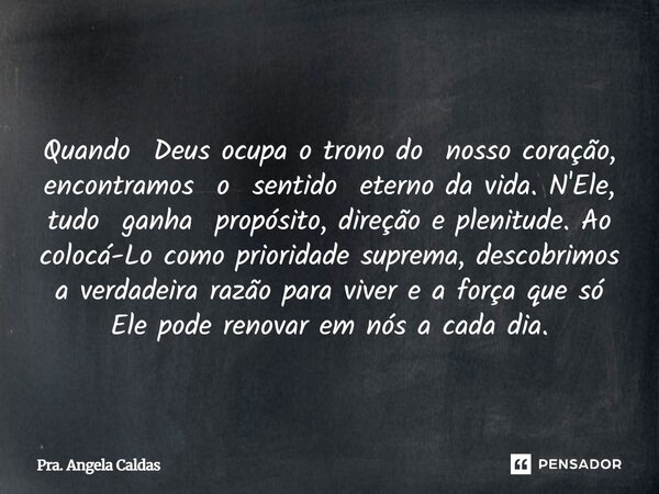  Quando Deus ocupa o trono do nosso coração, encontramos o sentido eterno da vida. N'Ele, tudo ganha propósito, direção e plenitude. Ao colocá-Lo como priorida... Frase de Pra. Angela Caldas.