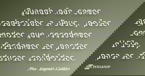 Quando não somos agradecidos a Deus, pelas sementes que recebemos d'Ele, fechamos as portas para as futuras colheitas.... Frase de Pra. Angela Caldas.