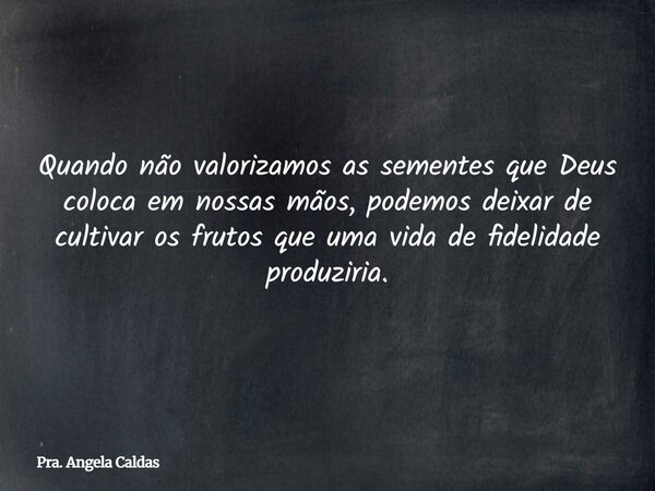 Quando não valorizamos as sementes que Deus coloca em nossas mãos, podemos deixar de cultivar os frutos que uma vida de fidelidade produziria.... Frase de Pra. Angela Caldas.