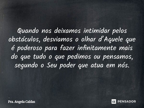 Quando nos deixamos intimidar pelos obstáculos, desviamos o olhar d’Aquele que é poderoso para fazer infinitamente mais do que tudo o que pedimos ou pensamos, ... Frase de Pra. Angela Caldas.