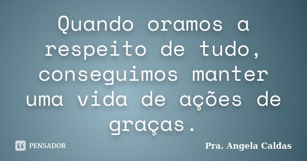 Quando oramos a respeito de tudo, conseguimos manter uma vida de ações de graças.... Frase de Pra. Angela Caldas.