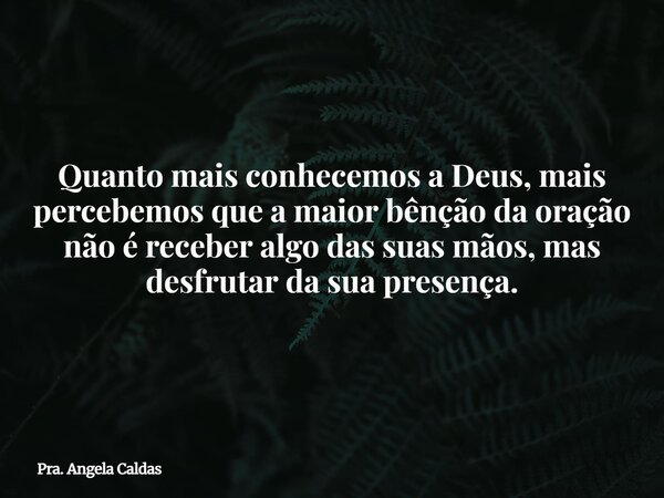 Quanto mais conhecemos a Deus, mais percebemos que a maior bênção da oração não é receber algo das suas mãos, mas desfrutar da sua presença.... Frase de Pra. Angela Caldas.