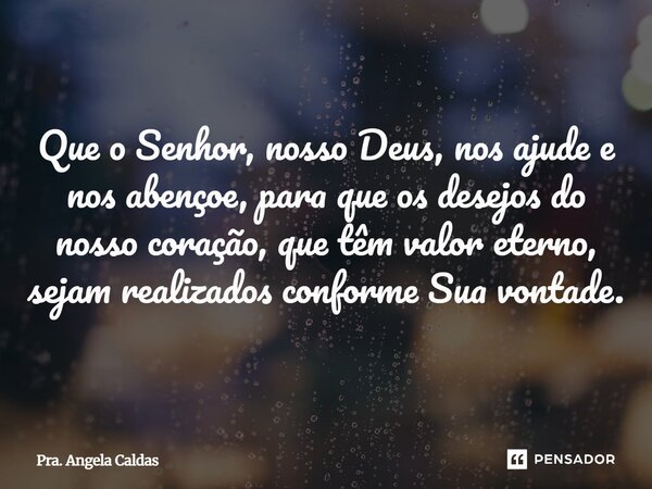 ⁠Que o Senhor, nosso Deus, nos ajude e nos abençoe, para que os desejos do nosso coração, que têm valor eterno, sejam realizados conforme Sua vontade.... Frase de Pra. Angela Caldas.