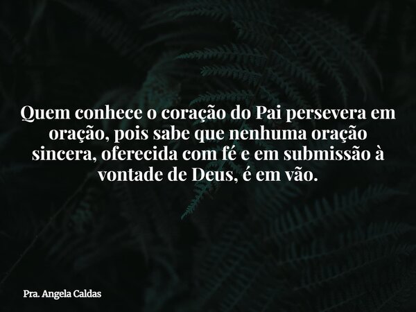 Quem conhece o coração do Pai persevera em oração, pois sabe que nenhuma oração sincera, oferecida com fé e em submissão à vontade de Deus, é em vão.... Frase de Pra. Angela Caldas.