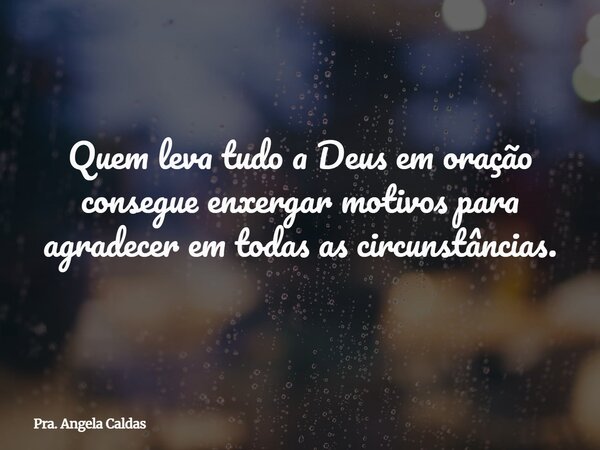 Quem leva tudo a Deus em oração consegue enxergar motivos para agradecer em todas as circunstâncias.... Frase de Pra. Angela Caldas.