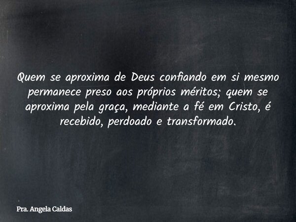 Quem se aproxima de Deus confiando em si mesmo permanece preso aos próprios méritos; quem se aproxima pela graça, mediante a fé em Cristo, é recebido, perdoado ... Frase de Pra. Angela Caldas.