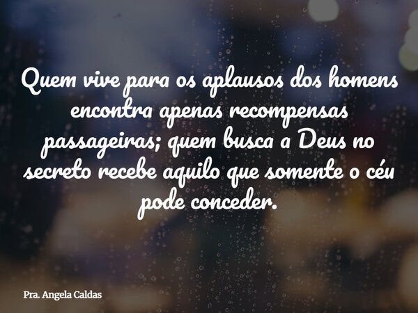Quem vive para os aplausos dos homens encontra apenas recompensas passageiras; quem busca a Deus no secreto recebe aquilo que somente o céu pode conceder.... Frase de Pra. Angela Caldas.