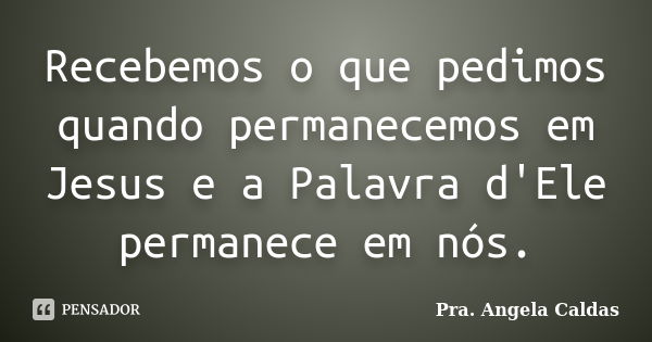 Recebemos o que pedimos quando permanecemos em Jesus e a Palavra d'Ele permanece em nós.... Frase de Pra. Angela Caldas.