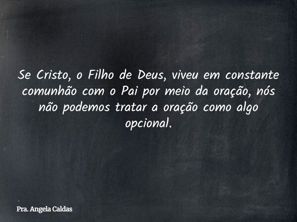 Se Cristo, o Filho de Deus, viveu em constante comunhão com o Pai por meio da oração, nós não podemos tratar a oração como algo opcional.... Frase de Pra. Angela Caldas.