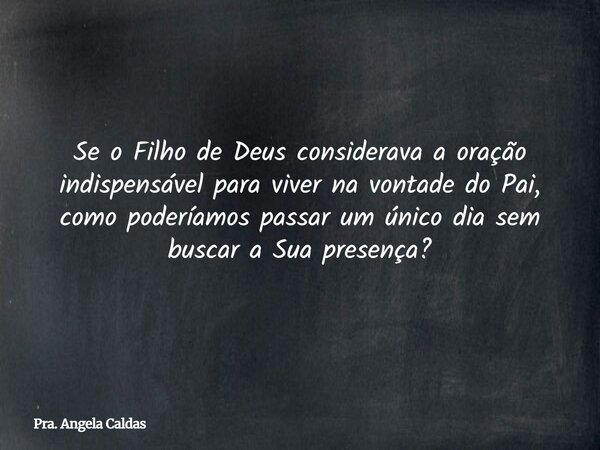 Se o Filho de Deus considerava a oração indispensável para viver na vontade do Pai, como poderíamos passar um único dia sem buscar a Sua presença?... Frase de Pra. Angela Caldas.
