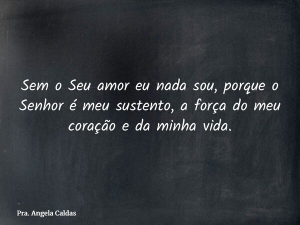 Sem o Seu amor eu nada sou, porque o Senhor é meu sustento, a força do meu coração e da minha vida.... Frase de Pra. Angela Caldas.
