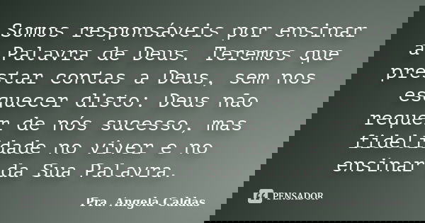 Somos responsáveis por ensinar a Palavra de Deus. Teremos que prestar contas a Deus, sem nos esquecer disto: Deus não requer de nós sucesso, mas fidelidade no v... Frase de Pra. Angela Caldas.