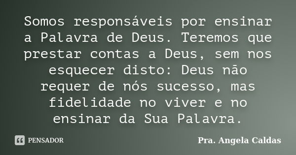 Somos responsáveis por ensinar a Palavra de Deus. Teremos que prestar contas a Deus, sem nos esquecer disto: Deus não requer de nós sucesso, mas fidelidade no v... Frase de Pra. Angela Caldas.