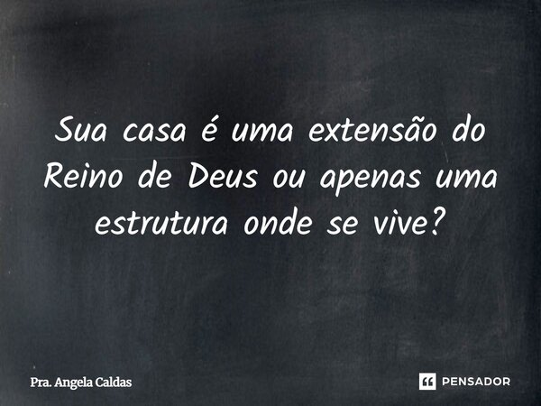 Sua casa é uma extensão do Reino de Deus ou apenas uma estrutura onde se vive?... Frase de Pra. Angela Caldas.
