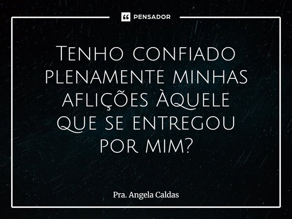 Tenho confiado plenamente minhas aflições Àquele que se entregou por mim?... Frase de Pra. Angela Caldas.