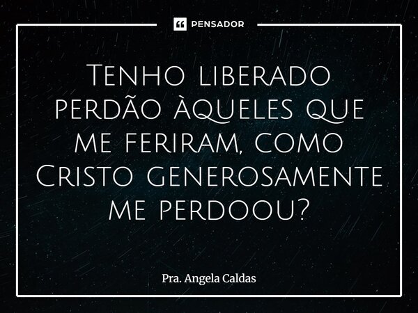 ⁠Tenho liberado perdão àqueles que me feriram, como Cristo generosamente me perdoou?... Frase de Pra. Angela Caldas.