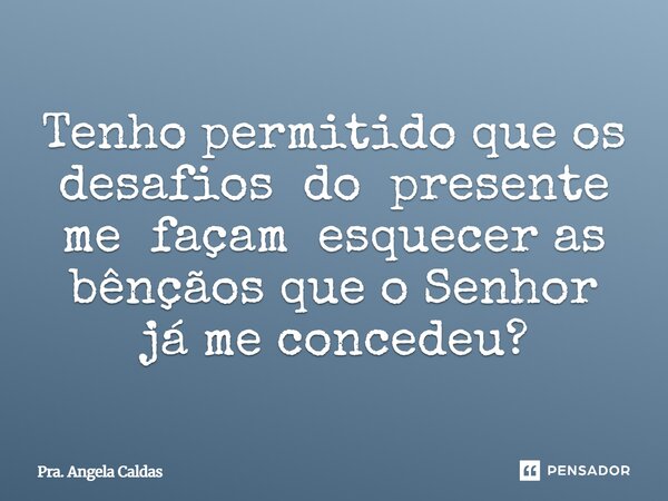 Tenho permitido que os desafios do presente me façam esquecer as bênçãos que o Senhor já me concedeu?... Frase de Pra. Angela Caldas.