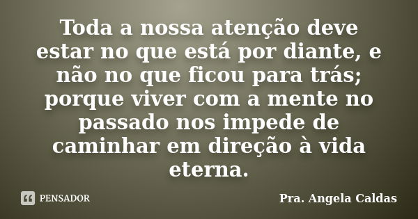 Toda a nossa atenção deve estar no que está por diante, e não no que ficou para trás; porque viver com a mente no passado nos impede de caminhar em direção à vi... Frase de Pra. Angela Caldas.