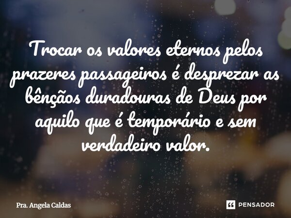 ⁠Trocar os valores eternos pelos prazeres passageiros é desprezar as bênçãos duradouras de Deus por aquilo que é temporário e sem verdadeiro valor.... Frase de Pra. Angela Caldas.