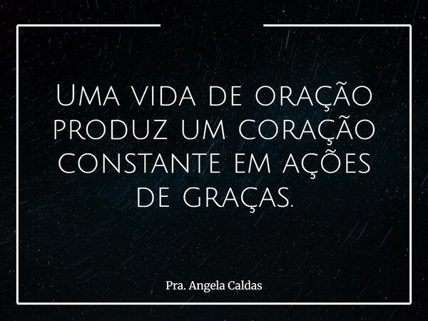 Uma vida de oração produz um coração constante em ações de graças.... Frase de Pra. Angela Caldas.