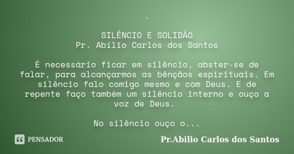 . SILÊNCIO E SOLIDÃO Pr. Abílio Carlos dos Santos É necessário ficar em silêncio, abster-se de falar, para alcançarmos as bênçãos espirituais. Em silêncio falo ... Frase de Pr.Abilio Carlos dos Santos.