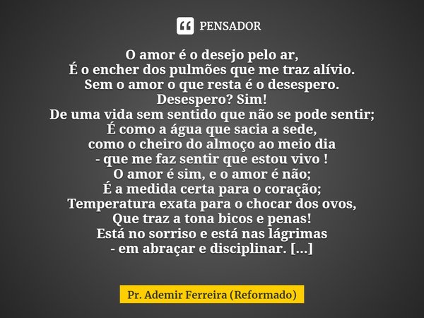 O amor é o desejo pelo ar,
É o encher dos pulmões que me traz alívio.
Sem o amor o que resta é o desespero.
Desespero? Sim!
De uma vida sem sentido que não se ... Frase de Pr. Ademir Ferreira (Reformado).