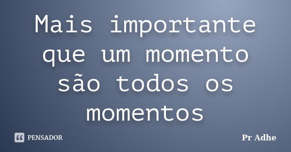 Mais importante que um momento são todos os momentos... Frase de Pr.Adhe.