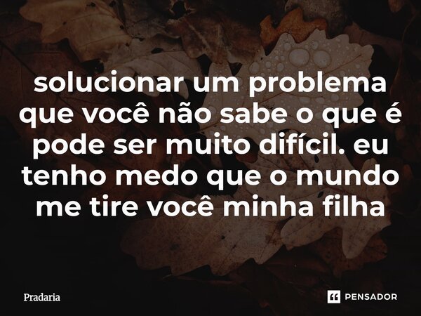 ⁠solucionar um problema que você não sabe o que é pode ser muito difícil. eu tenho medo que o mundo me tire você minha filha... Frase de Pradaria.