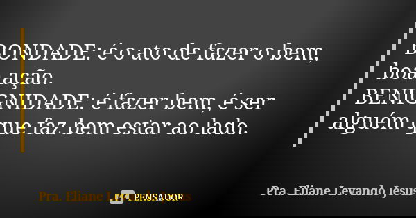 BONDADE: é o ato de fazer o bem, boa ação. BENIGNIDADE: é fazer bem, é ser alguém que faz bem estar ao lado.... Frase de Pra. Eliane Levando Jesus.