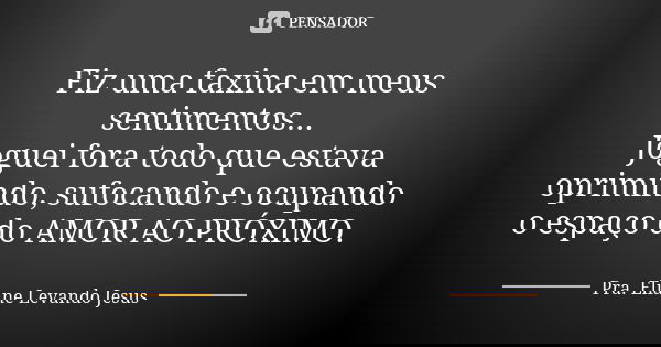 Fiz uma faxina em meus sentimentos... Joguei fora todo que estava oprimindo, sufocando e ocupando o espaço do AMOR AO PRÓXIMO.... Frase de Pra. Eliane Levando Jesus.