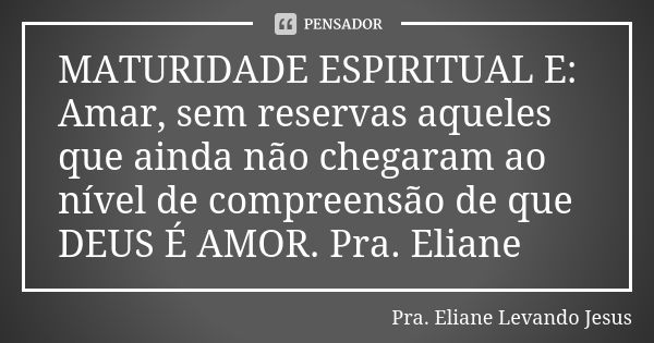 MATURIDADE ESPIRITUAL E: Amar, sem reservas aqueles que ainda não chegaram ao nível de compreensão de que DEUS É AMOR. Pra. Eliane... Frase de Pra. Eliane Levando Jesus.