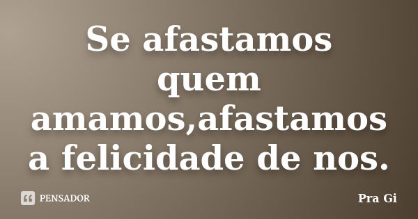 Se afastamos quem amamos,afastamos a felicidade de nos.... Frase de Pra Gi.