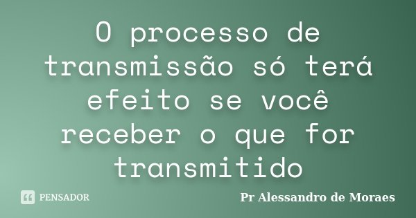 O processo de transmissão só terá efeito se você receber o que for transmitido... Frase de Pr Alessandro de Moraes.