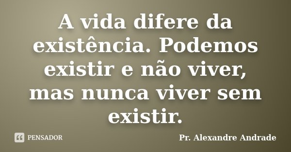 A vida difere da existência. Podemos existir e não viver, mas nunca viver sem existir.... Frase de Pr. Alexandre Andrade.
