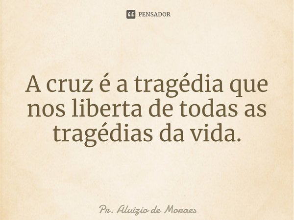 ⁠A cruz é a tragédia que nos liberta de todas as tragédias da vida.... Frase de Pr. Aluizio de Moraes.