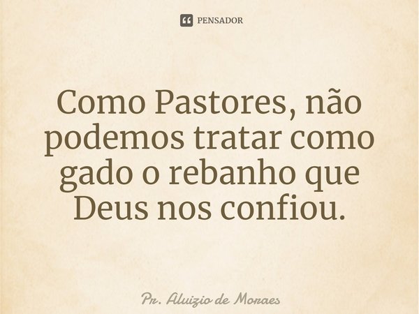 Como Pastores, não podemos tratar como gado o rebanho que Deus nos confiou.... Frase de Pr. Aluizio de Moraes.